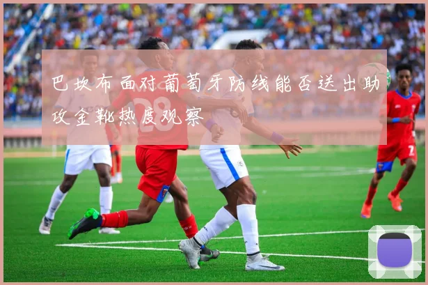 巴坎布面对葡萄牙防线能否送出助攻金靴热度观察