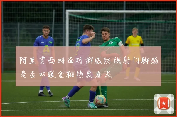 阿里贾西姆面对挪威防线射门脚感是否回暖金靴热度看点