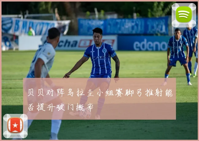 贝贝对阵乌拉圭小组赛脚弓推射能否提升破门概率