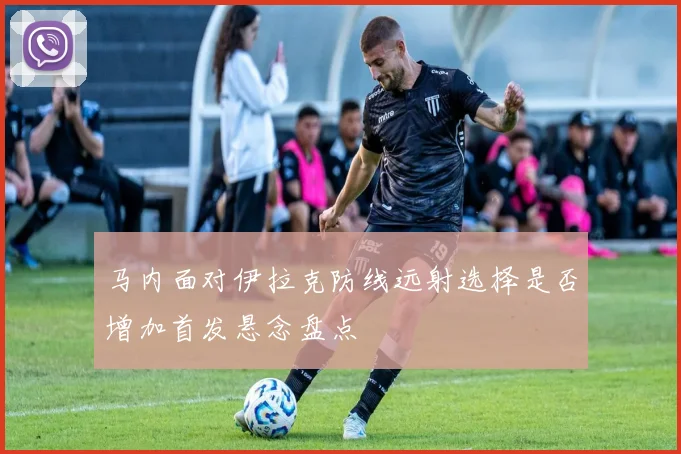 马内面对伊拉克防线远射选择是否增加首发悬念盘点