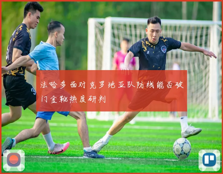 法哈多面对克罗地亚队防线能否破门金靴热度研判