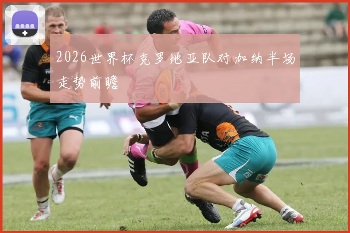 2026世界杯克罗地亚队对加纳半场走势前瞻