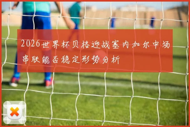 2026世界杯贝格迎战塞内加尔中场串联能否稳定形势分析