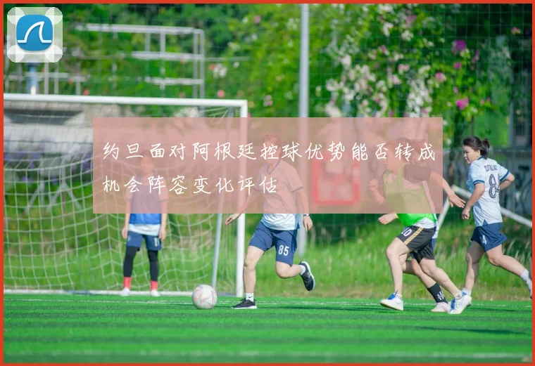 约旦面对阿根廷控球优势能否转成机会阵容变化评估