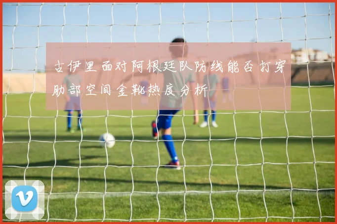 古伊里面对阿根廷队防线能否打穿肋部空间金靴热度分析